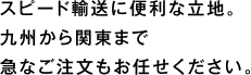 スピード輸送に便利な立地。九州から関東まで急なご注文もお任せください。